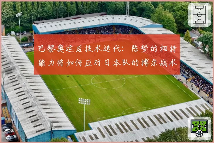 巴黎奥运后技术迭代:陈梦的相持能力将如何应对日本队的搏杀战术?