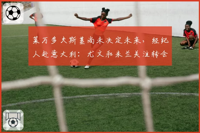 莱万多夫斯基尚未决定未来，经纪人赴意大利：尤文和米兰关注转会