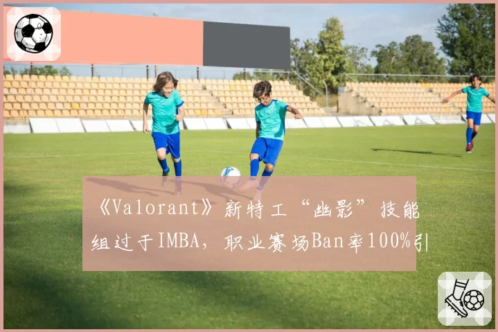 《Valorant》新特工“幽影”技能组过于IMBA，职业赛场Ban率100%引开发团队回应