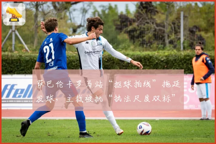 萨巴伦卡罗马站“抠球拍线”拖延发球,主裁被批“执法尺度双标”