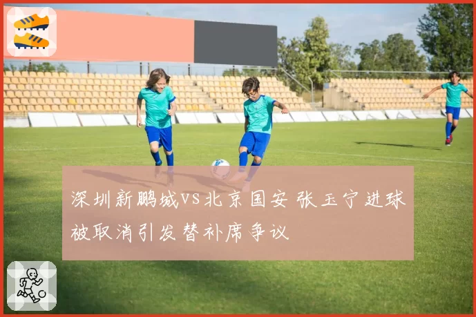 深圳新鹏城vs北京国安 张玉宁进球被取消引发替补席争议