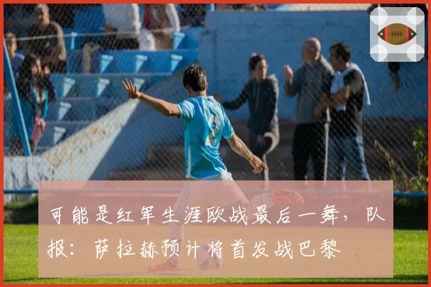 可能是红军生涯欧战最后一舞,队报:萨拉赫预计将首发战巴黎