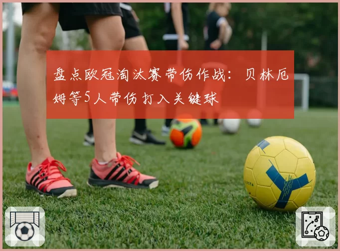 盘点欧冠淘汰赛带伤作战：贝林厄姆等5人带伤打入关键球