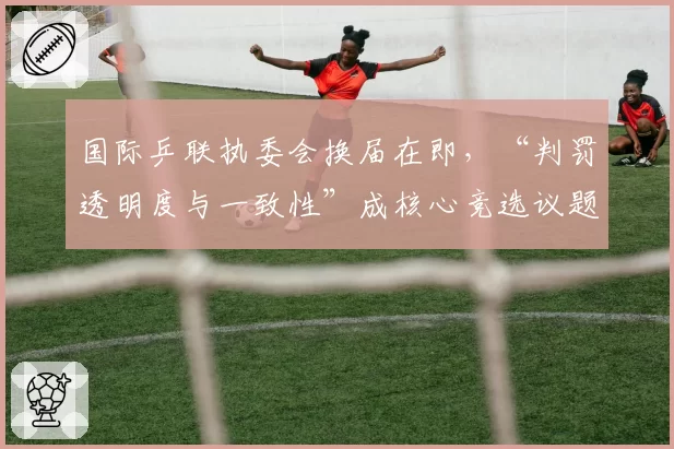 国际乒联执委会换届在即，“判罚透明度与一致性”成核心竞选议题