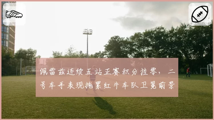 佩雷兹连续五站正赛积分挂零，二号车手表现拖累红牛车队卫冕前景