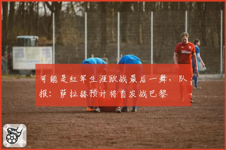 可能是红军生涯欧战最后一舞,队报:萨拉赫预计将首发战巴黎