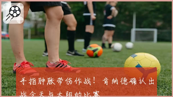 手指肿胀带伤作战！肯纳德确认出战今天与太阳的比赛