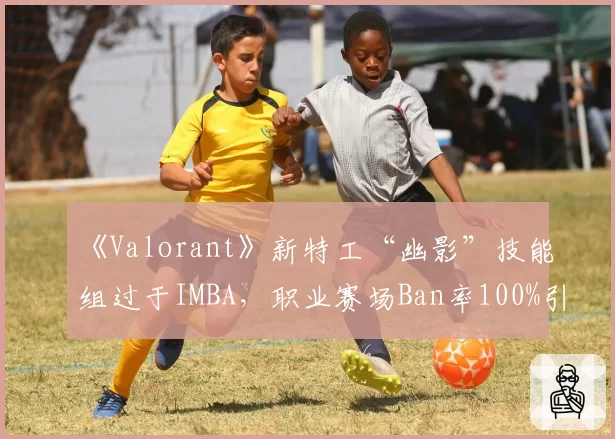 《Valorant》新特工“幽影”技能组过于IMBA,职业赛场Ban率100%引开发团队回应