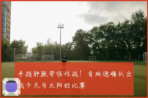 手指肿胀带伤作战!肯纳德确认出战今天与太阳的比赛