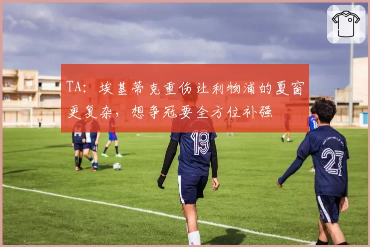 TA：埃基蒂克重伤让利物浦的夏窗更复杂，想争冠要全方位补强