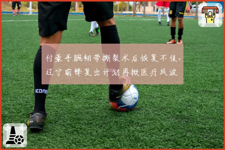 付豪手腕韧带撕裂术后恢复不佳，辽宁前锋复出计划再掀医疗风波