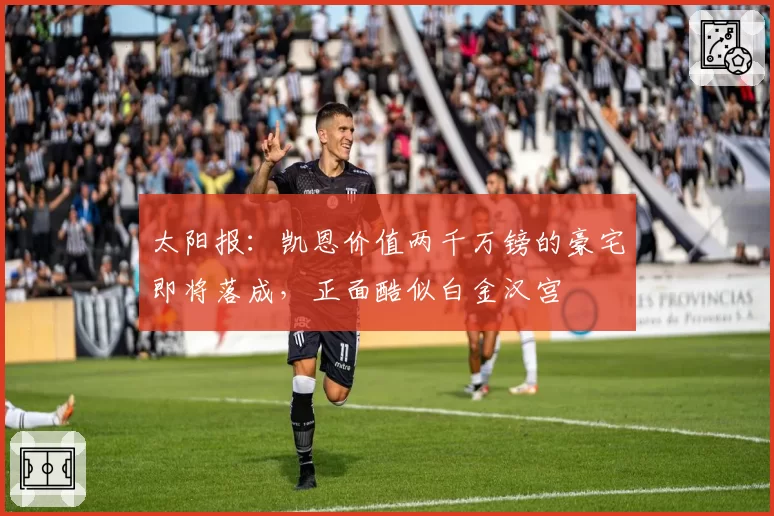 太阳报:凯恩价值两千万镑的豪宅即将落成,正面酷似白金汉宫