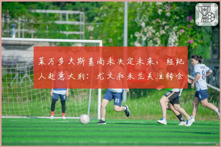 莱万多夫斯基尚未决定未来，经纪人赴意大利：尤文和米兰关注转会