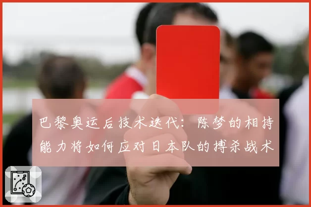 巴黎奥运后技术迭代:陈梦的相持能力将如何应对日本队的搏杀战术?