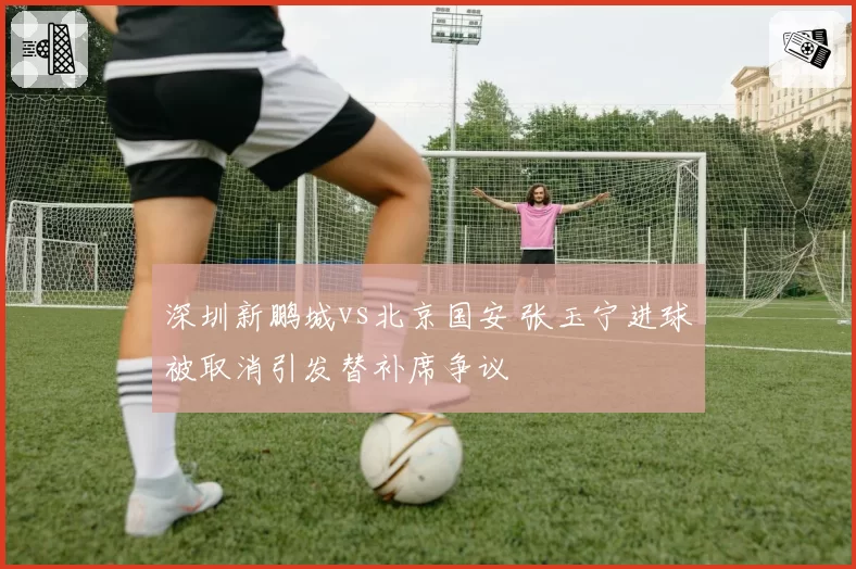 深圳新鹏城vs北京国安 张玉宁进球被取消引发替补席争议